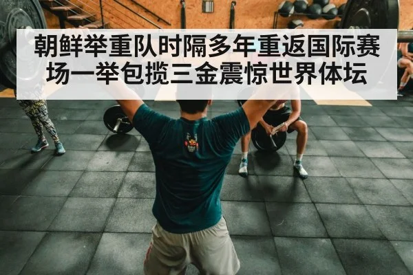 朝鲜举重队时隔多年重返国际赛场一举包揽三金震惊世界体坛