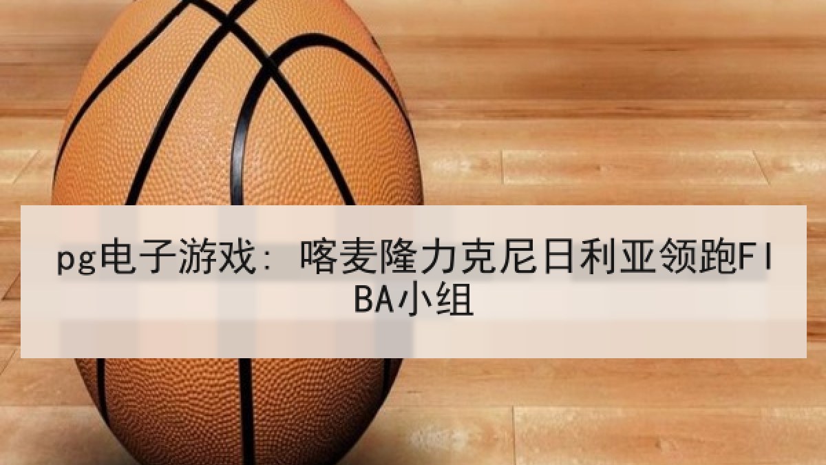 pg电子游戏: 喀麦隆力克尼日利亚领跑FIBA小组